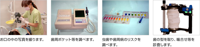 お口の中の写真を撮ります。 歯周ポケット等を調べます。 虫歯や歯周病のリスクを調べます。 歯の型を取り、噛合せ等を診査します。